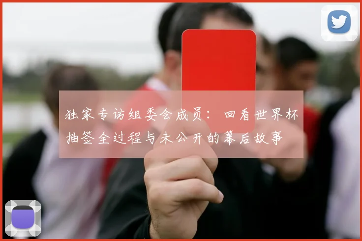 独家专访组委会成员：回看世界杯抽签全过程与未公开的幕后故事