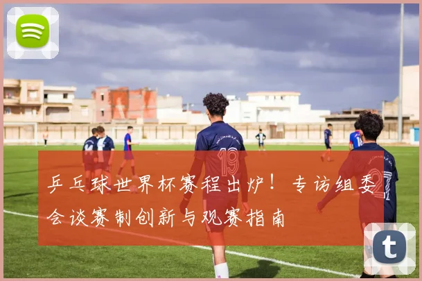 乒乓球世界杯赛程出炉！专访组委会谈赛制创新与观赛指南