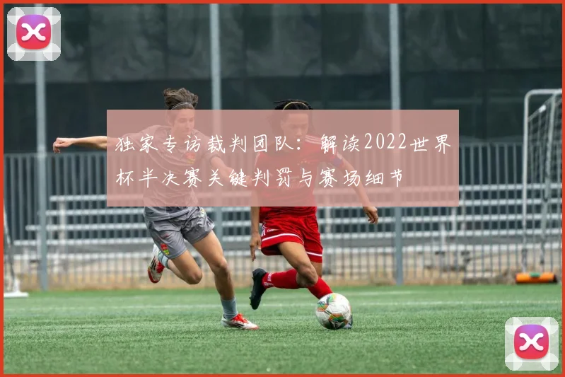 独家专访裁判团队：解读2022世界杯半决赛关键判罚与赛场细节