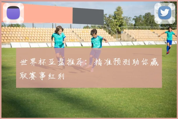 世界杯亚盘推荐：精准预测助你赢取赛事红利