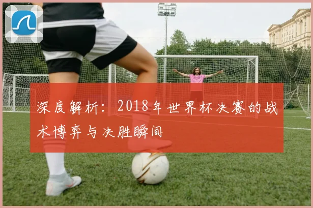 深度解析：2018年世界杯决赛的战术博弈与决胜瞬间