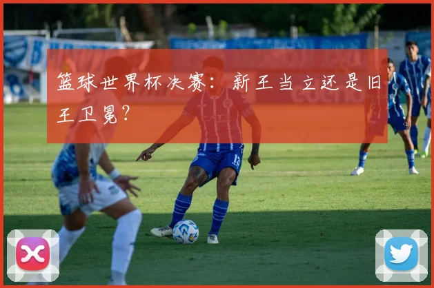 篮球世界杯决赛：新王当立还是旧王卫冕？