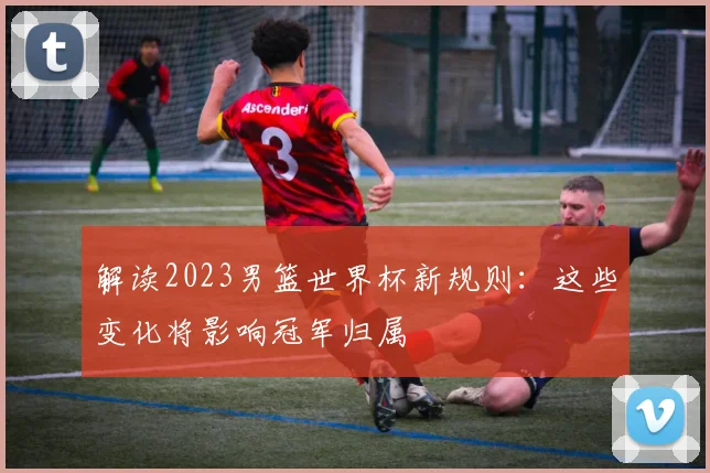 解读2023男篮世界杯新规则：这些变化将影响冠军归属