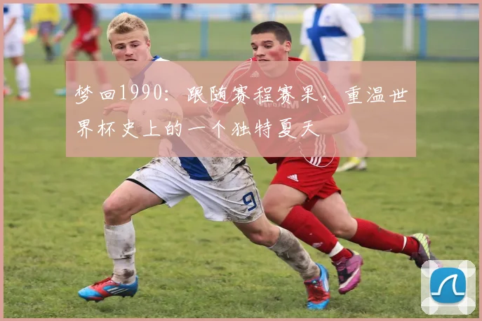 梦回1990：跟随赛程赛果，重温世界杯史上的一个独特夏天