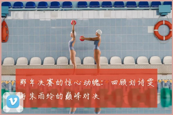 那年决赛的惊心动魄：回顾刘诗雯与朱雨玲的巅峰对决