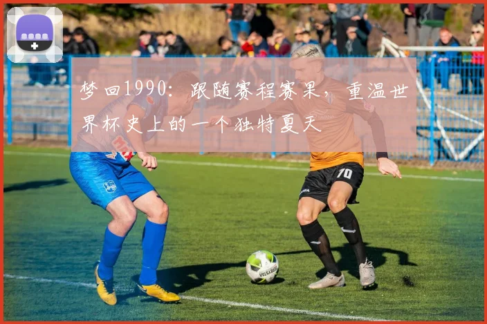 梦回1990：跟随赛程赛果，重温世界杯史上的一个独特夏天