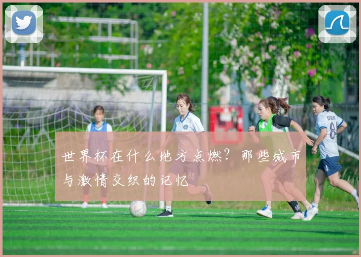 世界杯在什么地方点燃?那些城市与激情交织的记忆