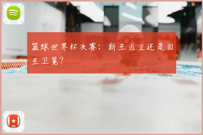 篮球世界杯决赛：新王当立还是旧王卫冕？