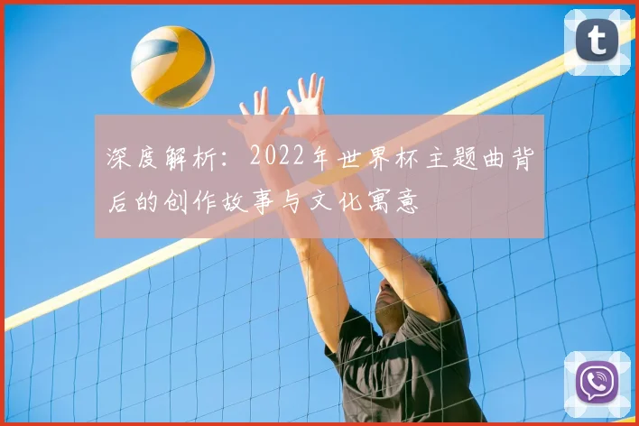 深度解析：2022年世界杯主题曲背后的创作故事与文化寓意