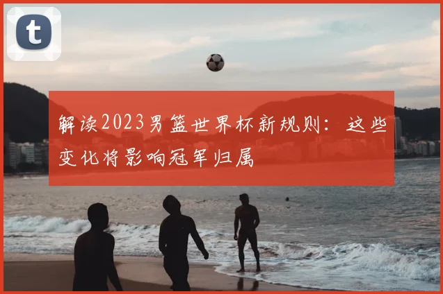 解读2023男篮世界杯新规则：这些变化将影响冠军归属