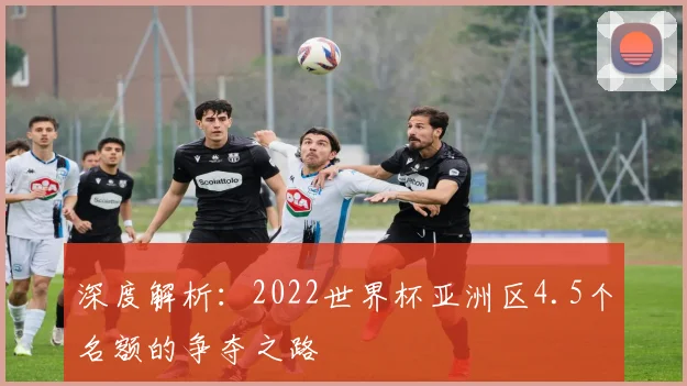 深度解析：2022世界杯亚洲区4.5个名额的争夺之路