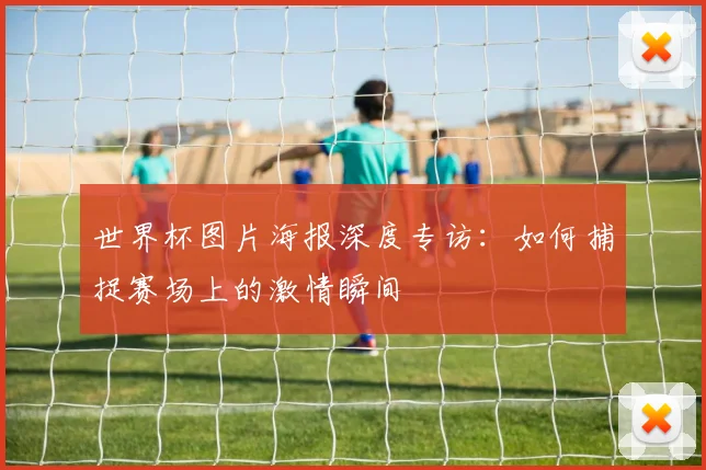 世界杯图片海报深度专访：如何捕捉赛场上的激情瞬间