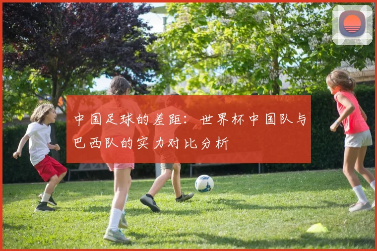 中国足球的差距：世界杯中国队与巴西队的实力对比分析