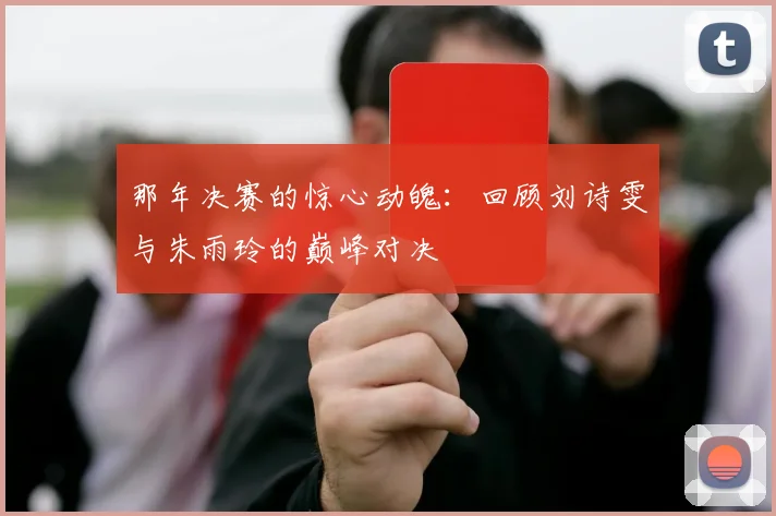那年决赛的惊心动魄：回顾刘诗雯与朱雨玲的巅峰对决