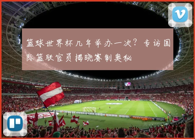 篮球世界杯几年举办一次？专访国际篮联官员揭晓赛制奥秘