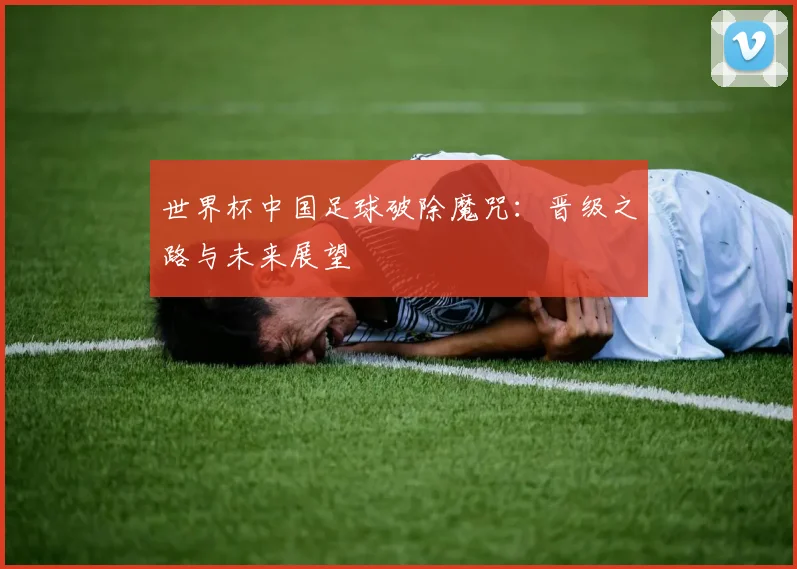 世界杯中国足球破除魔咒：晋级之路与未来展望