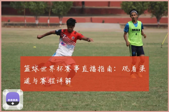 篮球世界杯赛事直播指南：观看渠道与赛程详解